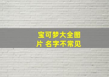 宝可梦大全图片 名字不常见